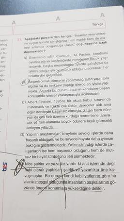 A
A
A
Türkçe
nanin
hos
var
si bu
ge-
an
nus
Stir-
wet-
Sen
1-
-?
31. Aşağıdaki parçalardan hangisi insanlar yetenekleri-
ne uygun işlerde çalıştığında hem maddi hem de ma-
nevi anlamda doygunluğa ulaşır." düşüncesine uzak
düşmektedir?
A) Sinemanın dahi oyuncusu Al Pacino, kendisini
oyuncu olarak keşfettiğinde neredeyse çocuk yaş
lardaydı. Başka mesleklerde, işlerde çalıştıysa da
tatmin olduğu işin oyunculuk olduğunu sonradan her
fırsatta dile getirecekti.
) Başarılı olmak, kimsenin yapamadığı işleri yapmakla
ölçülür ya da herkesin yaptığı işlerde en iyisini yap-
makla. Aslında bu durum, insanın kendisine başarı
konusunda iyimser yaklaşmasıyla açıklanabilir.
C) Albert Einstein, 1895'te bir okula kabul sınavında
matematik ve fizikte çok üstün dereceler aldi ama
diğer derslerde başarısız olmuştu. Zaten bilim dün-
yası da onu fizik üzerine kurduğu teoremlerle tanıya-
cak ve fizik alanında büyük ödüllere layık görecekti
ilerleyen yıllarda
D) Yapılan araştırmalar, bireylerin sevdiği işlerde daha
başarılı olduğunu ve bu sayede hayata daha iyimser
baktığını göstermektedir
. Yatkın olmadığı işlerde ça-
lışanların ise hem başarısız olduğunu hem de mut-
suz bir hayat sürdüğünü ileri sürmektedir.
so
025
Nice şairler ve yazanlar vardır ki asıl işlerinde değil
hobi olarak yaptıklan şairlik ve yazarlıkta üne ka-
vuşmuştur. Bu durum kendi kabiliyetlerine göre bir
alanla meşgul olduğunda insanların başkalarının gö-
zünde önenati konumlara yükseldiğine delildir.