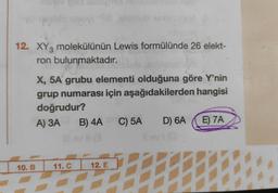 12. XY3 molekülünün Lewis formülünde 26 elekt-
ron bulunmaktadır.
X, 5A grubu elementi olduğuna göre Y'nin
grup numarası için aşağıdakilerden hangisi
doğrudur?
A) 3A B) 4A C) 5A D) 6A
E) 7A
10.B
11. C
12. E
