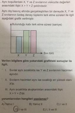 Aynı koşullardaki X, Y ve Z sıvılarının viskozite değerleri
arasındaki ilişki X > Y> Z şeklindedir.
Aynı dış basınç altında gerçekleştirilen bir deneyde X, Y ve
Z sıvılarının özdeş deney tüplerini terk etme süreleri ile ilgili
aşağıdaki grafik verilmiştir.
A Bulunduğu kabi terk etme süresi (saniye)
Sivi türü
X Y Z
Verilen bilgilere göre yukarıdaki grafikteki sonuçlar ile
ilgili,
1. Sivilar aynı sıcaklıkta ise Y ve Z sıvılarının hacimleri
aynıdır.
II. Sivilarin hacimleri aynı ise sıcaklığı en yüksek olanı
X'tir.
III. Aynı sıcaklıkta akışkanlıkları arasındaki ilişki
X > Y = Z'dir.
yorumlarından hangileri yapılamaz?
A) Yalnız!
B) Yalnız 11
C) I ve II
E) I, II ve III
DI I ve III