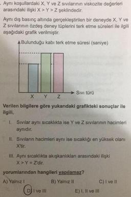 Aynı koşullardaki X, Y ve Z sıvılarının viskozite değerleri
arasındaki ilişki X > Y> Z şeklindedir.
Aynı dış basınç altında gerçekleştirilen bir deneyde X, Y ve
Z sıvılarının özdeş deney tüplerini terk etme süreleri ile ilgili
aşağıdaki grafik verilmiştir.
A Bulunduğu kabi terk etme süresi (saniye)
Sivi türü
X Y Z
Verilen bilgilere göre yukarıdaki grafikteki sonuçlar ile
ilgili,
1. Sivilar aynı sıcaklıkta ise Y ve Z sıvılarının hacimleri
aynıdır.
II. Sivilarin hacimleri aynı ise sıcaklığı en yüksek olanı
X'tir.
III. Aynı sıcaklıkta akışkanlıkları arasındaki ilişki
X > Y = Z'dir.
yorumlarından hangileri yapılamaz?
A) Yalnız!
B) Yalnız 11
C) I ve II
E) I, II ve III
DI I ve III
