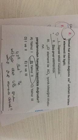 Ele
7.
2. Temel hal elektron dağılımı ns? orbitali ile biten
X elementi ile ilgili;
1. Toprak alkali metalidir.
II. Baş grup elementidir.
III. 1701 elementi ile XCl2 iyonik bileşiğini oluştu-
rur.
yargılarından hangileri kesinlikle doğrudur?
A) Yalnız 1
B) Yalnız 11
C) Yalnız III
D) I ve II
E) II ve III
2.
482 Id²
lle
bitfyer are 4B nie
bas
grup elementi oral?
