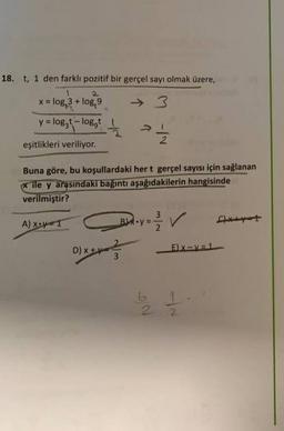 18. t, 1 den farklı pozitif bir gerçel sayı olmak üzere,
x = log, 3 + log, 9
y = loggt
- loggt
V "
eşitlikleri veriliyor.
Buna göre, bu koşullardaki hert gerçel sayısı için sağlanan
* ile y arasındaki bağıntı aşağıdakilerin hangisinde
verilmiştir?
3
A)
X=1
Boy = 2 2 V
/
D) x +ve
DIY-
E) X-V=1
3
be 11
2.