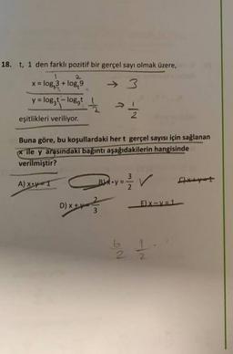 18. t, 1 den farklı pozitif bir gerçel sayı olmak üzere,
x = log, 3 + log, 9
y = loggt
- loggt
V "
eşitlikleri veriliyor.
Buna göre, bu koşullardaki hert gerçel sayısı için sağlanan
* ile y arasındaki bağıntı aşağıdakilerin hangisinde
verilmiştir?
3
A)
X=1
Boy = 2 2 V
/
D) x +ve
DIY-
E) X-V=1
3
be 11
2.
