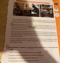 12 ve 13. soruları aşağıdaki metne göre cevaplayınız
185
TEST
3
Temell
Beceri
8.4.16.
Sorular
1. Yasin Sert, Boğaziçi Üniversitesi, Siyaset Bilimi ve Uluslararası İlişkiler öğrencisi, 22 yaşında
bir genç. Bir gün televizyonda kaybolmaya yüz tutmuş meslekler ile ilgili bir belgesel seyrediyor.
Faize Teyze'den bu sayede haberdar oluyor.
II. Universiteye girdiğinden beri geri dönüşüm konusuyla ilgili bir şeyler yapmak isteyen Yasin,
firsat bu fırsat diyip Balıkesir'in Sarıbeyler köyüne. Faize Yoldaş ile tanışmaya gidiyor. Faize
Teyze, 18 yaşından beri evinin odasına kurduğu tezgâhta kullanılmayan ne kadar giysi varsa
kesip caput kilim haline getiriyor.
III. Yasin, Faize Teyze ile tanıştıktan sonra kafasında harika bir fikir canlanıyor: Artık kimsenin o
kadar kullanmadığı bu kilimlerden tasarım ürünler oluşturmak. Arkadaşlarının da desteği ile is-
tanbul Balat'ta küçük bir atölye açıyor. Ardından Faize Teyze'den satın aldığı kilimlerden başlıyor
tasarımlar oluşturmaya.
IV. Yasin, tasarladığı ürünlere bir de marka buluyor. İstanbul'un en lüks semtlerinde ürünlerini
tanıtmaya başladıktan sonra çok güzel bir satış girafiği yakalıyor. Markası da meraklıları tarafın-
dan oldukça iyi biliniyor.
12. Aşağıdakilerden hangisinde II. bölümdeki yazım yanlışına benzer bir yazım yanlışı yapıl-
mıştır?
A) Son konuyu, anlamıyan öğrenciler için tekrar anlatacağım.
B) İstanbul Boğazından geçerken kılavuz kaptana ihtiyaç duyulur.
C) Hıristiyanlık Orta Çağ'da derebeylerin etkisindeydi.
D) Tıraş olmak için sabah erken saatlerinde evden çıktı.
