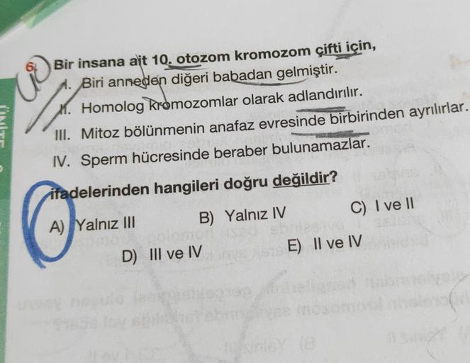 2
Bir insana ait 10. otozom kromozom çifti için,
1. Biri anneden diğeri babadan gelmiştir.
Homolog kromozomlar olarak adlandırılır.
III. Mitoz bölünmenin anafaz evresinde birbirinden ayrılırlar.
IV. Sperm hücresinde beraber bulunamazlar.
ifadelerinden hang