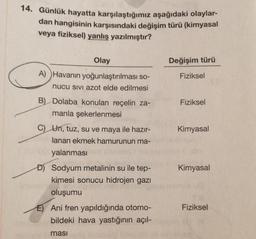 14. Günlük hayatta karşılaştığımız aşağıdaki olaylar-
dan hangisinin karşısındaki değişim türü (kimyasal
veya fiziksel) yanlış yazılmıştır?
Olay
Değişim türü
Fiziksel
A) Havanın yoğunlaştırılması so-
nucu SIVI azot elde edilmesi
Fiziksel
B) Dolaba konulan reçelin za-
manla şekerlenmesi
Kimyasal
Kimyasal
c) Un, tuz, su ve maya ile hazır-
lanan ekmek hamurunun ma-
yalanması
DJ Sodyum metalinin su ile tep-
kimesi sonucu hidrojen gazı
oluşumu
E) Ani fren yapıldığında otomo-
bildeki hava yastığının açıl-
Fiziksel
masi