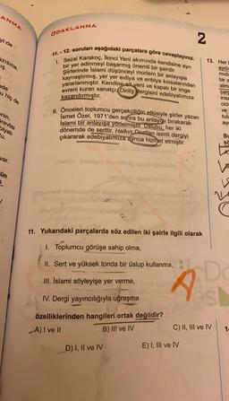 ANMA
ODAKLANMA
yi de
N
azısına,
iş.
11. - 12. soruları aşağıdaki parçalara göre cevaplayınız.
1. Sezai karakoç, Ikinci Yeni akımında kendisine ayrı
bir yer edinmeyi başarmış önemli bir şairdir.
Şiirlerinde Islami düşünceyi modern bir anlayışla
kaynaştırmış, yer yer evliya ve enbiya kıssalarından
yararlanmıştır. Kendine ait yeni ve kapalı bir imge
evreni kuran sanatçı, Diriliş dergisini edebiyatimiza
kazandırmıştır.
13. Her
aydi
midi
bir a
nde
atm
u hiç de
çar
insa
old
ve
tuta
ayd
enin,
II. Önceleri toplumcu gerçekçiliğin etkisiyle şiirler yazan
Ismet Özel, 1971'den sonra bu anlayışı bırakarak
İslami bir anlayışa yönelmiştir. Üslubu, her iki
dönemde de serttir. Halkın Dostları isimli dergiyi
çıkararak edebiyatımıza ayrıca hizmet etmiştir.
örevlisi
biyati
tu.
BU
sa
LA
var.
menoble
ün
1
oposed hobb
N
11. Yukarıdaki parçalarda söz edilen iki şairle ilgili olarak
1. Toplumcu görüşe sahip olma,
II. Sert ve yüksek tonda bir üslup kullanma,
III. İslami söyleyişe yer verme,
IV. Dergi yayıncılığıyla uğraşma
D
s
özelliklerinden hangileri ortak değildir?
A) I ve II
B) III ve IV
C) II, III ve IV
1
D) I, II ve IV
E) I, III ve IV