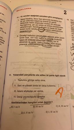 ANMA
ODAKLANMA
yi de
N
azısına,
iş.
11. - 12. soruları aşağıdaki parçalara göre cevaplayınız.
1. Sezai karakoç, Ikinci Yeni akımında kendisine ayrı
bir yer edinmeyi başarmış önemli bir şairdir.
Şiirlerinde Islami düşünceyi modern bir anlayışla
kaynaştırmış, yer yer evliya ve enbiya kıssalarından
yararlanmıştır. Kendine ait yeni ve kapalı bir imge
evreni kuran sanatçı, Diriliş dergisini edebiyatimiza
kazandırmıştır.
13. Her
aydi
midi
bir a
nde
atm
u hiç de
çar
insa
old
ve
tuta
ayd
enin,
II. Önceleri toplumcu gerçekçiliğin etkisiyle şiirler yazan
Ismet Özel, 1971'den sonra bu anlayışı bırakarak
İslami bir anlayışa yönelmiştir. Üslubu, her iki
dönemde de serttir. Halkın Dostları isimli dergiyi
çıkararak edebiyatımıza ayrıca hizmet etmiştir.
örevlisi
biyati
tu.
BU
sa
LA
var.
menoble
ün
1
oposed hobb
N
11. Yukarıdaki parçalarda söz edilen iki şairle ilgili olarak
1. Toplumcu görüşe sahip olma,
II. Sert ve yüksek tonda bir üslup kullanma,
III. İslami söyleyişe yer verme,
IV. Dergi yayıncılığıyla uğraşma
D
s
özelliklerinden hangileri ortak değildir?
A) I ve II
B) III ve IV
C) II, III ve IV
1
D) I, II ve IV
E) I, III ve IV
