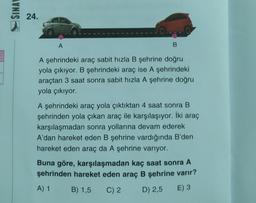 SINAL
24.
A
A şehrindeki araç sabit hızla B şehrine doğru
yola çıkıyor. B şehrindeki araç ise A şehrindeki
araçtan 3 saat sonra sabit hızla A şehrine doğru
yola çıkıyor.
A şehrindeki araç yola çıktıktan 4 saat sonra B
şehrinden yola çıkan araç ile karşılaşıyor. İki araç
karşılaşmadan sonra yollarına devam ederek
A'dan hareket eden B şehrine vardığında B'den
hareket eden araç da A şehrine varıyor.
Buna göre, karşılaşmadan kaç saat sonra A
şehrinden hareket eden araç B şehrine varır?
A) 1
B) 1,5
C) 2
D) 2,5
E) 3
