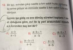 12. Bir işçi, evinden çıkıp saatte a km sabit hızla yürüyerek
iş yerine gidiyor ve otobüsle saatte b km sabit hızla eve
dönüyor.
İşçinin işe gidiş ve eve dönüş süreleri toplamı 1 sa.
at olduğuna göre, evi ile iş yeri arasındaki mesafe
a,b türünden kaç km'dir?
a.b
a+b
B)
a.b+1
a-b
C)
a.b+1
a + b
B)
a+b+1
a.b
C)
a+b
a.b