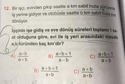 12. Bir işçi, evinden çıkıp saatte a km sabit hızla yürüyerek
iş yerine gidiyor ve otobüsle saatte b km sabit hızla eve
dönüyor.
İşçinin işe gidiş ve eve dönüş süreleri toplamı 1 sa.
at olduğuna göre, evi ile iş yeri arasındaki mesafe
a,b türünden kaç km'dir?
a.b
a+b
B)
a.b+1
a-b
C)
a.b+1
a + b
B)
a+b+1
a.b
C)
a+b
a.b
