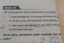 Örnek - 31
Bir yarış pistinde sabit hızlarla koşan üç atletten,
I. yarışı bitirdiğinde, II.nin yarışı bitirmesine 55 m
re, III.nün yarışı bitirmesine 95 metre kalmıştır.
II. olan yarışı bitirdiğinde III. nün yarışı bitirmes
ne 44 metre kalmıştır.
Buna göre, yarıştıkları pistin uzunluğu kaç me
redir?
2
56
510