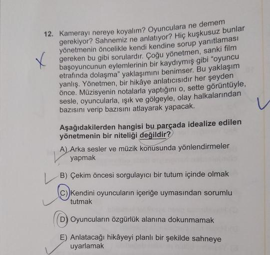 X
12. Kamerayı nereye koyalım? Oyunculara ne demem
gerekiyor? Sahnemiz ne anlatıyor? Hiç kuşkusuz bunlar
yönetmenin öncelikle kendi kendine sorup yanıtlaması
gereken bu gibi sorulardır. Çoğu yönetmen, sanki film
başoyuncunun eylemlerinin bir kaydıymış gibi