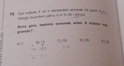 79. Eşit kütlede X ve Y elementleri alınarak 54 gram 25
bileşiği oluşurken yalnız X in % 65 i artıyor.
Buna göre, tepkime sonunda artan X kütlesi kaç
gramdır?
YAYINLARI
D) 26
E) 30
A)
B) 13
Y y
100 100
C) 16
so
35 1