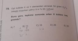 79. Eşit kütlede X ve Y elementleri alınarak 54 gram 25
bileşiği oluşurken yalnız X in % 65 i artıyor.
Buna göre, tepkime sonunda artan X kütlesi kaç
gramdır?
YAYINLARI
D) 26
E) 30
A)
B) 13
Y y
100 100
C) 16
so
35 1
