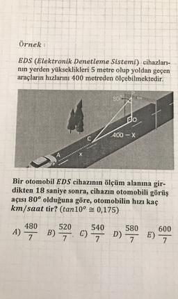 Örnek:
EDS (Elektronik Denetleme Sistemi) cihazları-
nin yerden yükseklikleri 5 metre olup yoldan geçen
araçların hızlarını 400 metreden ölçebilmektedir.
80-
do
400-X
C
A
Bir otomobil EDS cihazının ölçüm alanına gir-
dikten 18 saniye sonra, cihazın otomobili görüş
açısı 80° olduğuna göre, otomobilin hızı kaç
km/saat tir? (tan10º = 0,175)
520
580
480
7
600
A)
B)
540
C)
7
7.
D) 7 E)
7