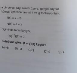 .a bir gerçel sayı olmak üzere, gerçel sayılar
kümesi üzerinde tanımlıf ve g fonksiyonları,
f(x) = -2
g(x) = a - X
biçiminde tanımlanıyor.
(fog)(1) = 9
olduğuna göre, (f-9)(3) kaçtır?
A) -8 B) -3
C) 2
D) 9
E) 7