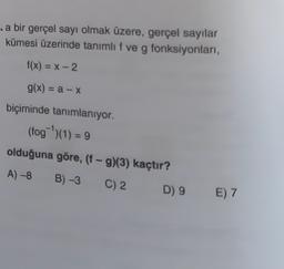 .a bir gerçel sayı olmak üzere, gerçel sayılar
kümesi üzerinde tanımlıf ve g fonksiyonları,
f(x) = -2
g(x) = a - X
biçiminde tanımlanıyor.
(fog)(1) = 9
olduğuna göre, (f-9)(3) kaçtır?
A) -8 B) -3
C) 2
D) 9
E) 7
