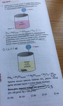 TOLER,
yayın grubu
10. Sadece Ag ve Zn'den oluşan bir alaşım önce yeterince
HCI çözeltisine atılıp tepkime sırasında açığa çıkan
Hz gazının tamamı aşağıdaki balonda toplanıyor.
Balon
HCI
çözeltisi
Alaşım
Zn(k) + 2HCI
(suda)
→ ZnCl2(suda) + H2(g) 0,2
Tepkime sonucu balonda toplanan Hą gazının normal
şartlar altındaki hacmi 4,48 litre olarak ölçülüyor. Alaşımın
geriye kalan kısmı yeterince derişik H, SO4
çözeltisine
atılarak tepkime sırasında açığa çıkan SO2 gazının
tamamı başka bir balonda toplanıyor.
> Balon
arkitre
Derişik
H SO
çözeltisi
2(9)
-
Ag, SO4(suda)
2A9(K)
+ 2H,SO4(suda)
+ 2H2O (8) + SO
Tepkime sonucu balonda toplanan so, gazının normal
şartlar altındaki hacmi 11,2-litre olarak ölçülüyor.
Buna göre, alaşımın kütlesi kaç gramdır?
(Zn = 65 g/mol, Ag = 108 g/mol)
S
E) 40
C) 80
D) 67
A) 134
B) 121
