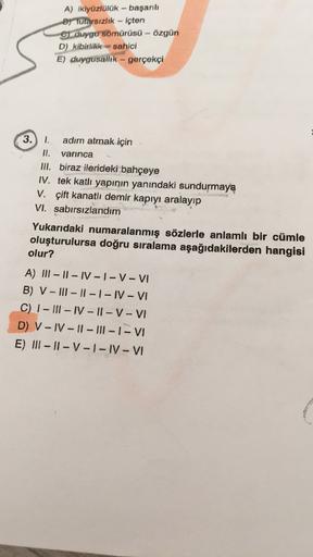 A) ikiyüzlülük - başarılı
By tutarsızlık - içten
c) duygu sömürüsü - Özgün
D) kibirlilik - sahici
E) duygusallik - gerçekçi
3.) 1. adım atmak için
II. varınca
III. biraz ilerideki bahçeye
IV. tek katlı yapının yanındaki sundurmaya
V. çift kanatlı demir kap