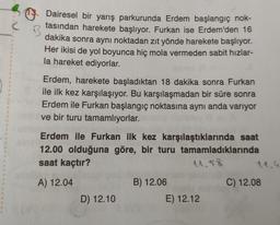 Dairesel bir yarış parkurunda Erdem başlangıç nok-
tasından harekete başlıyor. Furkan ise Erdem'den 16
dakika sonra aynı noktadan zıt yönde harekete başlıyor.
Her ikisi de yol boyunca hiç mola vermeden sabit hızlar-
la hareket ediyorlar.
Erdem, harekete başladıktan 18 dakika sonra Furkan
ile ilk kez karşılaşıyor. Bu karşılaşmadan bir süre sonra
Erdem ile Furkan başlangıç noktasına aynı anda variyor
ve bir turu tamamlıyorlar.
Erdem ile Furkan ilk kez karşılaştıklarında saat
12.00 olduğuna göre, bir turu tamamladıklarında
saat kaçtır?
11.58
11.4
A) 12.04
B) 12.06
C) 12.08
D) 12.10
E) 12.12