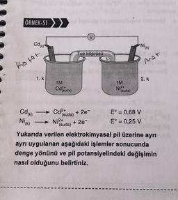 ÖRNEK-51>
V
Cdrik)
Ni(K)
Tuz köprüsü
Anot
Kotot
1. k
2. k.
1M
1M
)
Ni2+
(suda)
(suda)
Cdo
Nick)
- Cd2+
(suda)
+ 2e-
(suda)
+ 2e-
E° = 0,68 V
E° = 0,25 V
Ni2+
Yukarıda verilen elektrokimyasal pil üzerine ayrı
ayrı uygulanan aşağıdaki işlemler sonucunda
denge yönünü ve pil potansiyelindeki değişimin
nasıl olduğunu belirtiniz.
