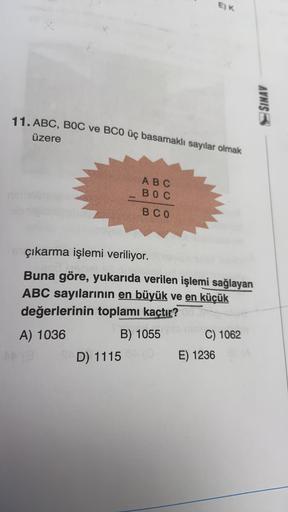 E)K
SINAV
11. ABC, BOC ve BCO üç basamaklı sayılar olmak
üzere
ABC
BOC
BCO
çıkarma işlemi veriliyor.
Buna göre, yukarıda verilen işlemi sağlayan
ABC sayılarının en büyük ve en küçük
değerlerinin toplamı kaçtır?
B) 1055 C) 1062
D) 1115
E) 1236
A) 1036