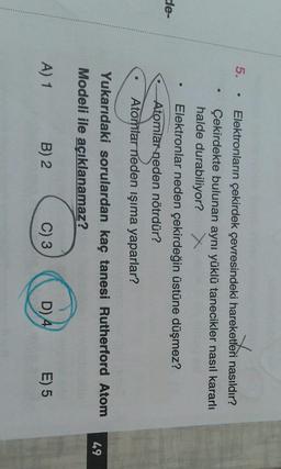 5.
.
Elektronların çekirdek çevresindeki hareketleri nasıldır?
Çekirdekte bulunan aynı yüklü tanecikler nasıl kararlı
halde durabiliyor? X
Elektronlar neden çekirdeğin üstüne düşmez?
Atomlar neden nötrdür?
Atomtar neden işıma yaparlar?
e
de-
Yukarıdaki sorulardan kaç tanesi Rutherford Atom
Modeli ile açıklanamaz?
49
A) 1
B) 2
C) 3
D) 4
E) 5
