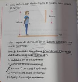 3. Boyu 180 cm olan Mert'in tepesi ile gölgesi arası uzaklık
10 cm'dir.
90 cm
180 cm
Yer
Mert karşısında duran 90 cm'lik aynada kendisini tam
olarak göremiyor.
Mert'in kendisini tam olarak görebilmesi için aşağı-
dakilerden hangisini yapmalıdır?
A) Aynayı 5 cm-sola kayelimet
B), Aynadan To Cruzaklaşmalı
Aynayı 10 cm aşağı kaydırmalı
D) Aynayı 5 cm aşağı kaydırmalı
E) Aynayı5 cmrsağa kayelumalt