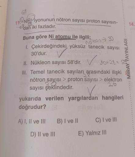 12213 iyonunun nötron sayısı proton sayısın-
17.
26
14.
2 dan iki fazladır.
notron 30
Buna göre Ni atomu ile ilgili;
1. Çekirdeğindeki yüksüz tanecik sayısı
30'dur.
II. Nükleon sayısı 58'dir. 30+28=
III. Temel tanecik sayıları arasındaki ilişki
nötron sayı