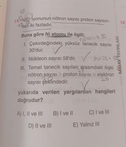 12213 iyonunun nötron sayısı proton sayısın-
17.
26
14.
2 dan iki fazladır.
notron 30
Buna göre Ni atomu ile ilgili;
1. Çekirdeğindeki yüksüz tanecik sayısı
30'dur.
II. Nükleon sayısı 58'dir. 30+28=
III. Temel tanecik sayıları arasındaki ilişki
nötron sayısı > proton sayısı > elektron
sayısı şeklindedir
.
yukarıda verilen yargılardan hangileri
doğrudur?
MIRAY YAYINLARI
A) I, II ve III
B) I ve II
C) I ve III
D) II ve III
E) Yalnız III
