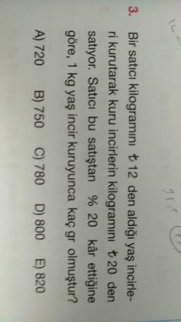 3.
Bir satici kilogramini t 12 den aldığı yaş incirle-
ri kurutarak kuru incirlerin kilogramini t 20 den
satıyor. Satıcı bu satıştan % 20 kâr ettiğine
göre, 1 kg yaş incir kuruyunca kaç gr olmuştur?
A) 720
B) 750
C) 780 D) 800 E) 820
