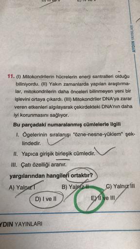 )
AYDIN YAYINLARI
11. (1) Mitokondrilerin hücrelerin enerji santralleri olduğu
biliniyordu. (II) Yakın zamanlarda yapılan araştırma-
lar, mitokondrilerin daha önceleri bilinmeyen yeni bir
işlevini ortaya çıkardı. (III) Mitokondriler DNA'ya zarar
veren etke