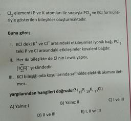 Cl, elementi P ve K atomları ile sırasıyla PCl, ve KCl formülle-
riyle gösterilen bileşikler oluşturmaktadır.
Buna göre;
I. KCl deki Kve CI arasındaki etkileşimler iyonik bağ, PCI;
teki P ve Cl arasındaki etkileşimler kovalent bağdır.
II. Her iki bileşikte de Cl nin Lewis yapısı,
[:c1:1 şeklindedir
.
III. KCl bileşiği oda koşullarında saf hâlde elektrik akımını ilet-
mez.
' 19
yargılarından hangileri doğrudur? (15P, 10K, 17CI)
C) I ve III
B) Yalnız 11
A) Yalnız
E) I, II ve III
D) II ve III
