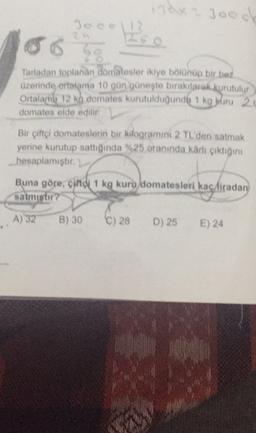 mex joc
Deol
4
Tartadan toplanan domatesler ikiye bolonup bir bez
azerinde ortalania 10 gün güneşle bıraktlarak kurutulur
Ortalama 12 ka domates kurutulduğunde 1 kg kru 20
domates elde edilir
Bir çiftçi domateslerin bir kilogramini 2 TL'den satmak
yerine kurutup sattığında %25 oranında karlı çıktığını
hesaplamıştır.
Buna göre, çiftdi 1 kg kuru/domatesleri kaç liradan
satmistir ?
A) 32
B) 30
C) 28
D) 25
E) 24