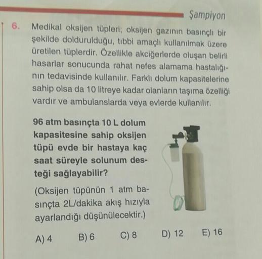 6.
Şampiyon
Medikal oksijen tüpleri; oksijen gazının basınçli bir
şekilde doldurulduğu, tibbi amaçlı kullanılmak üzere
üretilen tüplerdir. Özellikle akciğerlerde oluşan belirli
hasarlar sonucunda rahat nefes alamama hastalığı-
nin tedavisinde kullanılır. F