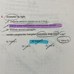5
.
Ametaller ile ilgili;
X. Değerlik elektron sayıları en az 4 türs.
X. kendi aralarında elektron ortaklaşması görülür.
H. Elektrik akımını iletmezler.
verilen yargılardan hangileri kesinlikle doğrudur?
A) Yalnız
Yalnız III
B) Yalnizli
D) I ve II
E) I ve III