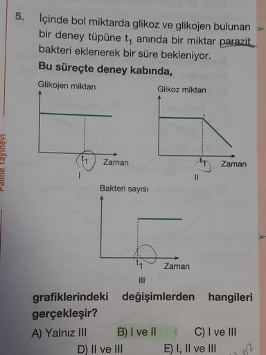 5. İçinde bol miktarda glikoz ve glikojen bulunan
bir deney tüpüne t, anında bir miktar parazit
bakteri eklenerek bir süre bekleniyor.
Bu süreçte deney kabinda,
Glikojen miktarı
Glikoz miktarı
alme Yayınevi
11
Zaman
Zaman
=
Bakteri sayisi
Zaman
III
grafikl