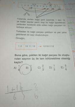 7.
1 2 3
4 5
17
7 8 9 10
6
33
11 12
Yukarıda verilen kağıt şerit üzerinde 1 den 12
ye kadar sayılar yazılı olup bu kağıt işaretlenen poos
yerlerden kesilerek elde edilen kağıt parçaları bir
torbaya atılıyor.
Torbadan iki kağıt parçası çekiliyor ve yan yana
getirilerek bir sayı oluşturuluyor.
Örneğin;
1 2
10 11 12
- 12101112
Buna göre, çekilen iki kağıt parçası ile oluştu-
rulan sayının üç ile tam bölünebilme olasılığı
kaçtır?
1
1
2
A) B)
D E)
3
2
6
WlN
D)
007
1+12
2
6
6
