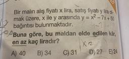 Bir malın alış fiyatı x lira, satış fiyatı y lira ol-
mak üzere, x ile y arasında y = x2 - 7x + 50
bağıntısı bulunmaktadır.
Buna göre, bu maldan elde edilen kâr,
en az kaç liradır?
X2
A) 40
B) 34 C) 31 D) 27 E) 24
