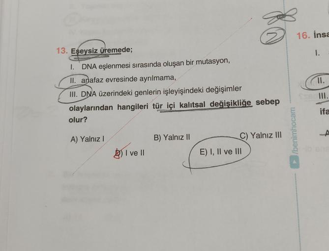 16. İnsa
1.
II.
13. Eşeysiz üremede;
DNA eşlenmesi sırasında oluşan bir mutasyon,
II. anafaz evresinde ayrılmama,
III. DNA üzerindeki genlerin işleyişindeki değişimler
olaylarından hangileri tür içi kalıtsal değişikliğe sebep
olur?
III.
ifa
/benimhocam
A) 