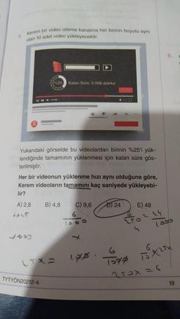 Kerem bir video izleme kanalına her birinin boyutu aynı
olan 10 adet video yükleyecektir.
8.
A
%25
Kalan Süre: 0.006 dakika
Yukarıdaki görselde bu videolardan birinin %25'i yük-
lendiğinde tamamının yüklenmesi için kalan süre gös-
terilmiştir.
Her bir videonun yüklenme hızı aynı olduğuna göre,
Kerem videoların tamamını kaç saniyede yükleyebi-
lir?
A) 2.8
B) 4,8
C) 9,6
D) 24
E) 48
oses
6
(or
4430
G
To70
To trix
vxa iyo
TYTYÖN20212-4
2rox=6
19
