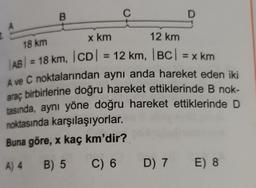 B
C
D
12 km
18 km
=
x km
AB) = 18 km, ICDI = 12 km, |BC| = x km
A ve C noktalarından aynı anda hareket eden iki
birbirlerine doğru hareket ettiklerinde B nok-
tasında, aynı yöne doğru hareket ettiklerinde D
noktasında karşılaşıyorlar.
Buna göre, x kaç km'dir?
araç
A) 4 B) 5 C) 6 D) 7 E) 8
