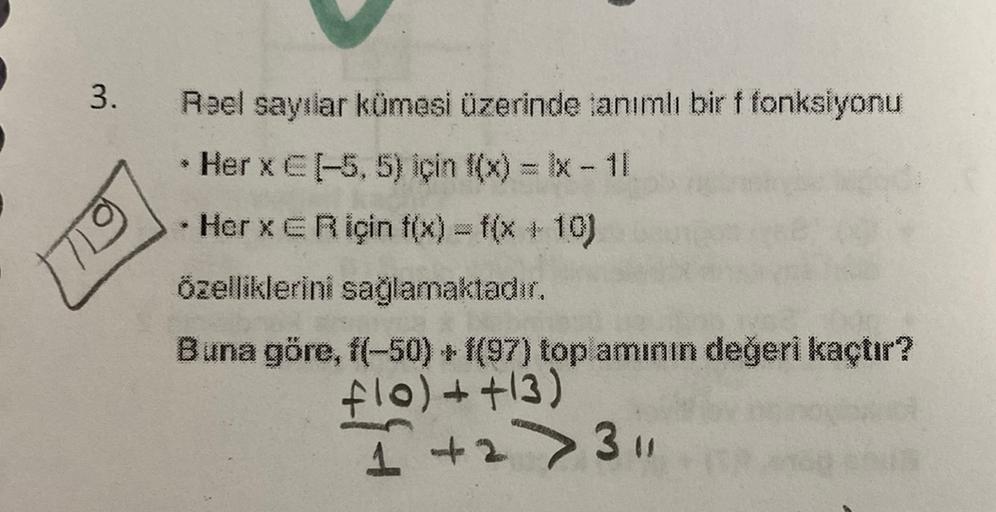 3.
Reel sayılar kümesi üzerinde anımlı bir f fonksiyonu
Her x CF-5,5) için f(x) = x-11
Her xe R için tıx) = f(x+10)
Özelliklerini sağlamaktadır.
Buna göre, f(-50) + f(97) top amının değeri kaçtır?
flol++13)
1 +2 > 3
1
