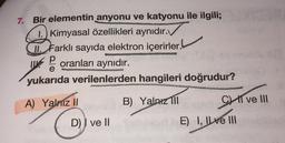 7. Bir elementin anyonu ve katyonu ile ilgili;
1.) Kimyasal özellikleri aynıdır.
II. Farklı sayıda elektron içerirler.
P
oranları aynıdır.
.
yukarıda verilenlerden hangileri doğrudur?
A) Yalniz II
B) Yalnız 111
C I ve III
D)) ve II
E) I, IL ve III
