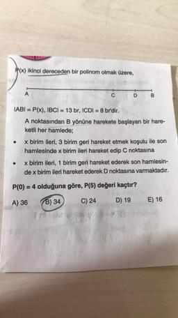 P(x) ikinci dereceden bir polinom olmak üzere,
A
C
DB
IABI = P(x), IBCI= 13 br, ICDI = 8 br'dir.
A noktasından B yönüne harekete başlayan bir hare-
ketli her hamlede;
x birim ileri, 3 birim geri hareket etmek koşulu ile son
hamlesinde x birim ileri hareket edip C noktasına
x birim ileri, 1 birim geri hareket ederek son hamlesin-
de x birim ileri hareket ederek D noktasına varmaktadır.
P(O) = 4 olduğuna göre, P(5) değeri kaçtır?
A) 36
B) 34
C) 24
E) 16
D) 19
POT
th