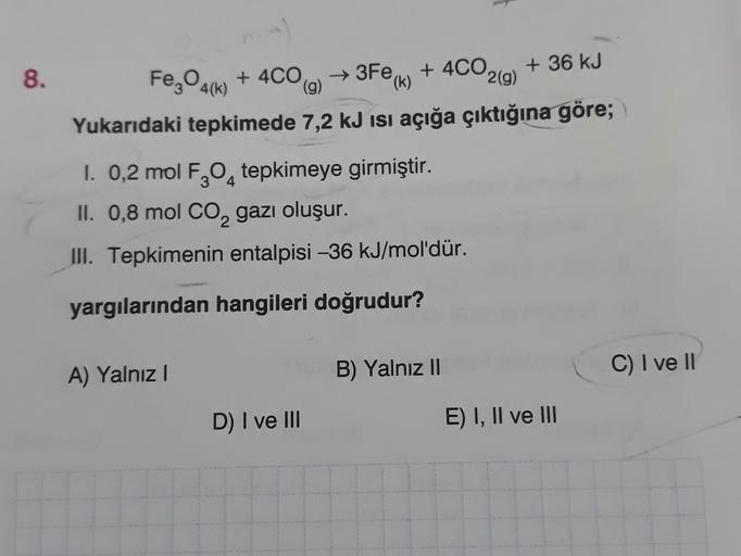 8.
→3Fe (k)
Fe,04(k) + 4C0
→
+ 4CO,
+ 36 kJ
(g)
2(g)
Yukarıdaki tepkimede 7,2 kJ isi açığa çıktığına göre;
I. 0,2 mol F304 tepkimeye girmiştir.
II. 0,8 mol CO2 gazı oluşur.
III. Tepkimenin entalpisi -36 kJ/mol'dür.
yargılarından hangileri doğrudur?
A) Yaln