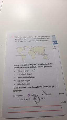 10. İngiltere'nin Liverpool limanından yola çıkan bir yük
gemisi önce İtalya'ya sonra Hindistan'a ve son ola-
rak da Japonya'ya uğrayarak yükünü boşaltmıştır.
UVVE
1 dü-
n ko-
Bu geminin güzergâhı yukarıda verilen haritadaki
numaralarla gösterildiği gibi ise yük gemisinin;
1. Süveyş Kanali,
II. Cebelitarık Boğazı,
III. Babülmendep Boğazı,
IV. Malakka Boğazı,
V. Hürmüz Boğazı
geçiş noktalarından hangilerini kullandığı söy-
lenemez?
a den-
A) Yalnız II B) Yalnız V C) Ive III
D) III ve IV E) ve V
Iniz III
1
