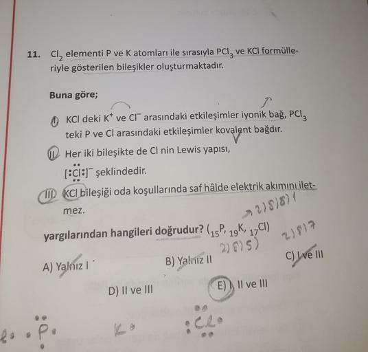 11. Cl, elementi P ve K atomları ile sırasıyla PC1z ve KCl formülle-
riyle gösterilen bileşikler oluşturmaktadır.
Buna göre;
OKCI deki K ve Cl" arasındaki etkileşimler iyonik bağ, Pcl3
teki P ve Cl arasındaki etkileşimler kovalent bağdır.
Her iki bileşikte