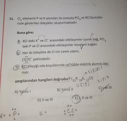 11. Cl, elementi P ve K atomları ile sırasıyla PC1z ve KCl formülle-
riyle gösterilen bileşikler oluşturmaktadır.
Buna göre;
OKCI deki K ve Cl" arasındaki etkileşimler iyonik bağ, Pcl3
teki P ve Cl arasındaki etkileşimler kovalent bağdır.
Her iki bileşikte de Cl nin Lewis yapısı,
[:c1:1 şeklindedir.
MID KCl bileşiği oda koşullarında saf hâlde elektrik akımını ilet-
mez.
278)8)
yargılarından hangileri doğrudur? (15P, 19K, 17CI)
2)817
2)875)
B) Yalnız II
C) I ve III
A) Yalnız l'
E), II ve II
D) II ve III
P
